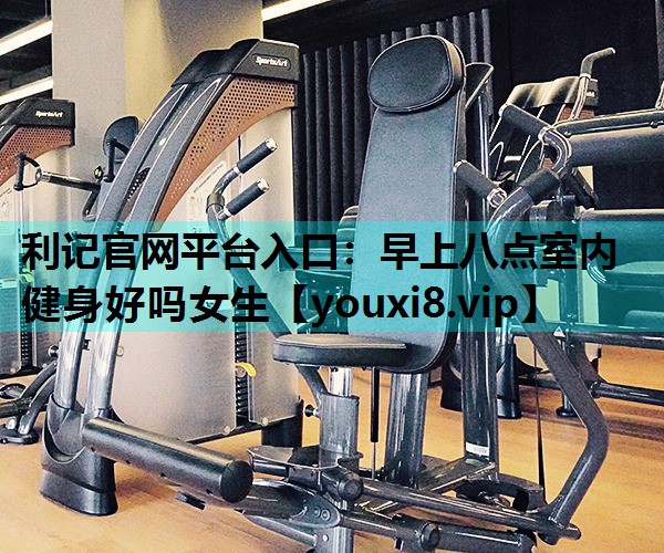 利记官网平台入口：早上八点室内健身好吗女生