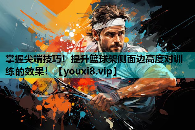掌握尖端技巧！提升篮球架侧面边高度对训练的效果！