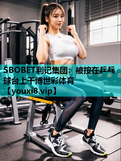 SBOBET利记集团：被按在乒乓球台上干博世彩体育