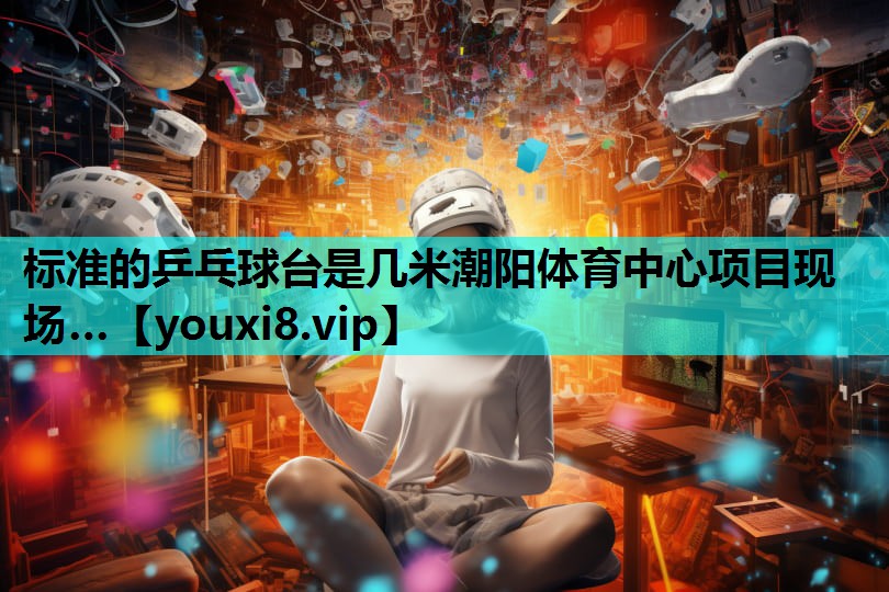 标准的乒乓球台是几米潮阳体育中心项目现场…