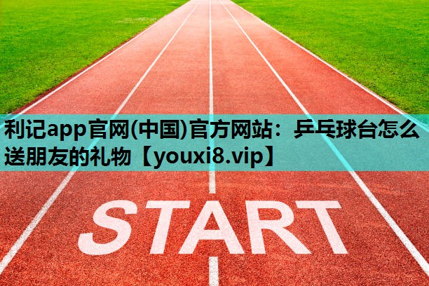 利记app官网(中国)官方网站：乒乓球台怎么送朋友的礼物