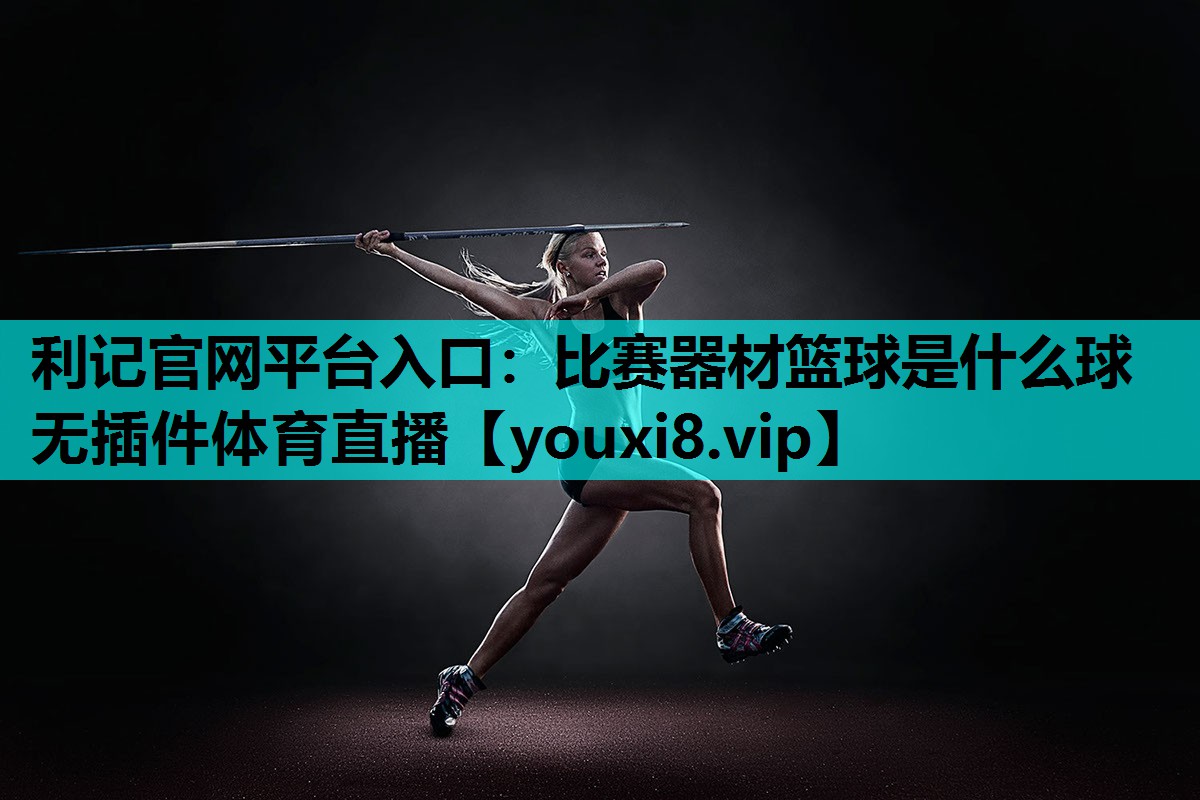 利记官网平台入口：比赛器材篮球是什么球无插件体育直播