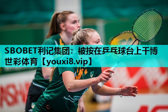 SBOBET利记集团：被按在乒乓球台上干博世彩体育