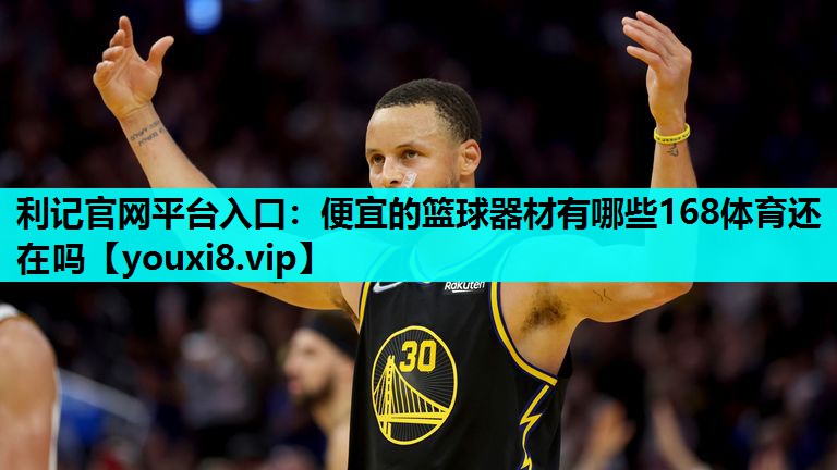 利记官网平台入口：便宜的篮球器材有哪些168体育还在吗
