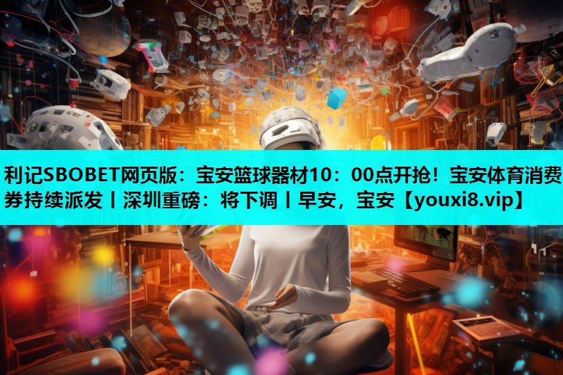 利记SBOBET网页版：宝安篮球器材10：00点开抢！宝安体育消费券持续派发丨深圳重磅：将下调丨早安，宝安