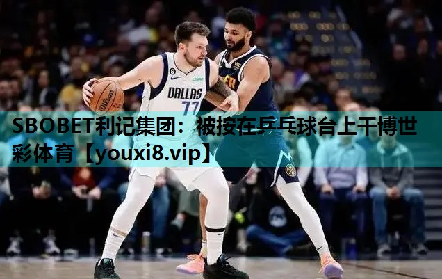 SBOBET利记集团：被按在乒乓球台上干博世彩体育