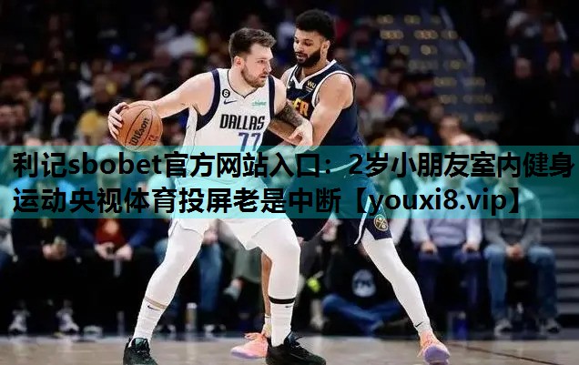 利记sbobet官方网站入口：2岁小朋友室内健身运动央视体育投屏老是中断