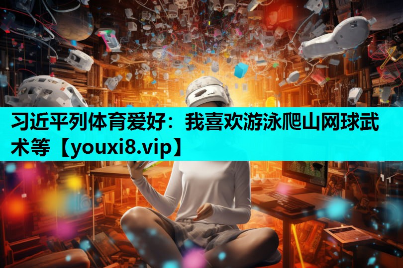 习近平列体育爱好：我喜欢游泳爬山网球武术等