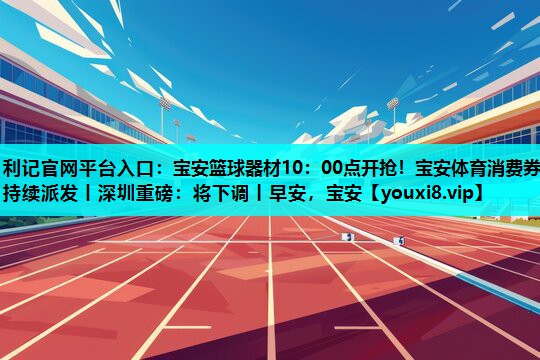 利记官网平台入口：宝安篮球器材10：00点开抢！宝安体育消费券持续派发丨深圳重磅：将下调丨早安，宝安