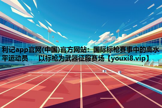 利记app官网(中国)官方网站：国际标枪赛事中的高水平运动员   以标枪为武器征服赛场