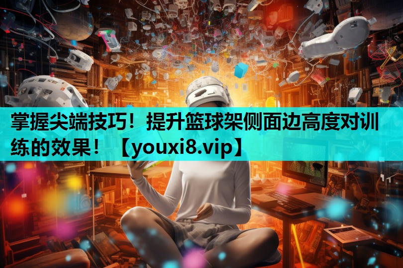 掌握尖端技巧！提升篮球架侧面边高度对训练的效果！