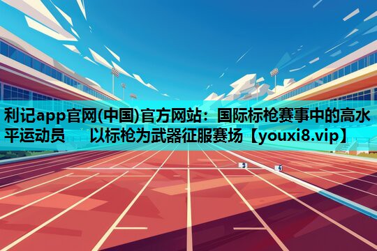 国际标枪赛事中的高水平运动员   以标枪为武器征服赛场